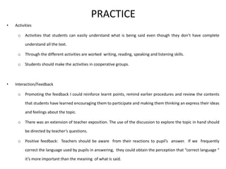 PRACTICE
• Activities
o Activities that students can easily understand what is being said even though they don’t have complete
understand all the text.
o Through the different activities are worked writing, reading, speaking and listening skills.
o Students should make the activities in cooperative groups.
• Interaction/Feedback
o Promoting the feedback I could reinforce learnt points, remind earlier procedures and review the contents
that students have learned encouraging them to participate and making them thinking an express their ideas
and feelings about the topic.
o There was an extension of teacher exposition. The use of the discussion to explore the topic in hand should
be directed by teacher’s questions.
o Positive feedback: Teachers should be aware from their reactions to pupil’s answer. If we frequently
correct the language used by pupils in answering, they could obtain the perception that “correct language “
it’s more important than the meaning of what is said.
 