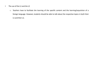 • The use of the L1 and the L2
o Teachers have to facilitate the learning of the specific content and the learning/acquisition of a
foreign language. However, students should be able to talk about the respective topics in both their
L1 and their L2.
 