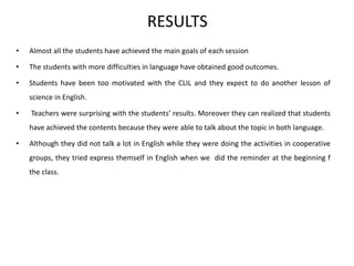 RESULTS
• Almost all the students have achieved the main goals of each session
• The students with more difficulties in language have obtained good outcomes.
• Students have been too motivated with the CLIL and they expect to do another lesson of
science in English.
• Teachers were surprising with the students’ results. Moreover they can realized that students
have achieved the contents because they were able to talk about the topic in both language.
• Although they did not talk a lot in English while they were doing the activities in cooperative
groups, they tried express themself in English when we did the reminder at the beginning f
the class.
 