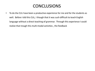 CONCLUSIONS
• To do the CLIL have been a productive experience for me and for the students as
well. Before I did this CLIL, I though that it was such difficult to teach English
language without a direct teaching of grammar. Through this experience I could
realize that trough this multi-modal activities , the feedback
 