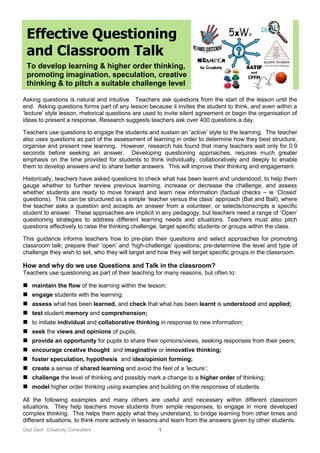 Ged Gast Creativity Consultant 1
Effective Questioning
and Classroom Talk
To develop learning & higher order thinking,
promoting imagination, speculation, creative
thinking & to pitch a suitable challenge level
Asking questions is natural and intuitive. Teachers ask questions from the start of the lesson until the
end. Asking questions forms part of any lesson because it invites the student to think, and even within a
‘lecture’ style lesson, rhetorical questions are used to invite silent agreement or begin the organisation of
ideas to present a response. Research suggests teachers ask over 400 questions a day.
Teachers use questions to engage the students and sustain an ‘active’ style to the learning. The teacher
also uses questions as part of the assessment of learning in order to determine how they best structure,
organise and present new learning. However, research has found that many teachers wait only for 0.9
seconds before seeking an answer. Developing questioning approaches, requires much greater
emphasis on the time provided for students to think individually, collaboratively and deeply to enable
them to develop answers and to share better answers. This will improve their thinking and engagement.
Historically, teachers have asked questions to check what has been learnt and understood, to help them
gauge whether to further review previous learning, increase or decrease the challenge, and assess
whether students are ready to move forward and learn new information (factual checks – ie ‘Closed’
questions). This can be structured as a simple ‘teacher versus the class’ approach (Bat and Ball), where
the teacher asks a question and accepts an answer from a volunteer, or selects/conscripts a specific
student to answer. These approaches are implicit in any pedagogy, but teachers need a range of ‘Open’
questioning strategies to address different learning needs and situations. Teachers must also pitch
questions effectively to raise the thinking challenge, target specific students or groups within the class.
This guidance informs teachers how to pre-plan their questions and select approaches for promoting
classroom talk; prepare their ‘open’ and ‘high-challenge’ questions; pre-determine the level and type of
challenge they wish to set, who they will target and how they will target specific groups in the classroom.
How and why do we use Questions and Talk in the classroom?
Teachers use questioning as part of their teaching for many reasons, but often to:
 maintain the flow of the learning within the lesson;
 engage students with the learning;
 assess what has been learned, and check that what has been learnt is understood and applied;
 test student memory and comprehension;
 to initiate individual and collaborative thinking in response to new information;
 seek the views and opinions of pupils;
 provide an opportunity for pupils to share their opinions/views, seeking responses from their peers;
 encourage creative thought and imaginative or innovative thinking;
 foster speculation, hypothesis and idea/opinion forming;
 create a sense of shared learning and avoid the feel of a ‘lecture’;
 challenge the level of thinking and possibly mark a change to a higher order of thinking;
 model higher order thinking using examples and building on the responses of students.
All the following examples and many others are useful and necessary within different classroom
situations. They help teachers move students from simple responses, to engage in more developed
complex thinking. This helps them apply what they understand, to bridge learning from other times and
different situations, to think more actively in lessons and learn from the answers given by other students.
 