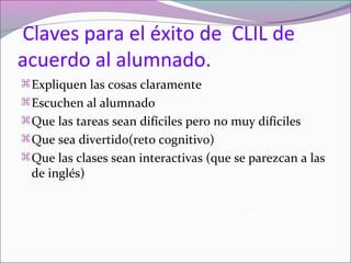Claves para el éxito de CLIL de
acuerdo al alumnado.
 Expliquen las cosas claramente
 Escuchen al alumnado
 Que las tareas sean difíciles pero no muy difíciles
 Que sea divertido(reto cognitivo)
 Que las clases sean interactivas (que se parezcan a las

de inglés)

Keep it HOT!!

 