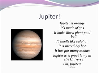 Jupiter!
Jupiter is orange
It’s made of gas
It looks like a giant pool
ball
It smells like sulphur
It is incredibly hot
It has got many moons
Jupiter is a great lamp in
the Universe
Oh, Jupiter!
By Nerea

 