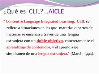 ¿Qué es CLIL?...AICLE
" Content & Language Integrated Learning, CLIL se
refiere a situaciones en las que materias o partes de
materias se enseñan a través de una lengua
extranjera con un doble objetivo, concretamente el
aprendizaje de contenidos, y el aprendizaje
simultáneo de una lengua extranjera." (Marsh, 1994).

 