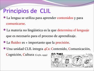 Principios de CLIL
La lengua se utiliza para aprender contenidos y para

comunicarse.
La materia no lingüística es la que determina el lenguaje

que es necesario para el proceso de aprendizaje.
La fluidez es + importante que la precisión.
Una unidad CLIL integra 4Cs: Contenido, Comunicación,

Cognición, Cultura (Coyle, 1999)

 