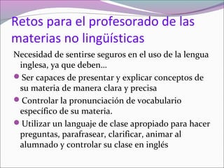 Retos para el profesorado de las
materias no lingüísticas
Necesidad de sentirse seguros en el uso de la lengua
inglesa, ya que deben…
Ser capaces de presentar y explicar conceptos de
su materia de manera clara y precisa
Controlar la pronunciación de vocabulario
específico de su materia.
Utilizar un languaje de clase apropiado para hacer
preguntas, parafrasear, clarificar, animar al
alumnado y controlar su clase en inglés

 