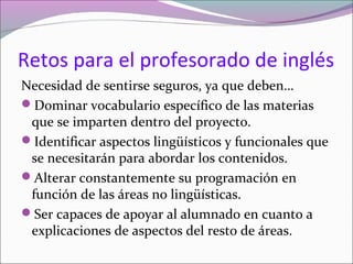 Retos para el profesorado de inglés
Necesidad de sentirse seguros, ya que deben…
Dominar vocabulario específico de las materias
que se imparten dentro del proyecto.
Identificar aspectos lingüísticos y funcionales que
se necesitarán para abordar los contenidos.
Alterar constantemente su programación en
función de las áreas no lingüísticas.
Ser capaces de apoyar al alumnado en cuanto a
explicaciones de aspectos del resto de áreas.

 
