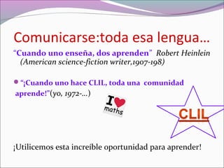 Comunicarse:toda esa lengua…
“Cuando uno enseña, dos aprenden” Robert Heinlein
(American science-fiction writer,1907-198)
“¡Cuando uno hace CLIL, toda una comunidad
aprende!”(yo, 1972-…)
¡Utilicemos esta increíble oportunidad para aprender!
 