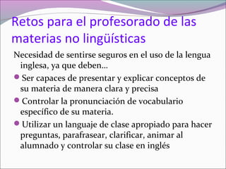Retos para el profesorado de las
materias no lingüísticas
Necesidad de sentirse seguros en el uso de la lengua
inglesa, ya que deben…
Ser capaces de presentar y explicar conceptos de
su materia de manera clara y precisa
Controlar la pronunciación de vocabulario
específico de su materia.
Utilizar un languaje de clase apropiado para hacer
preguntas, parafrasear, clarificar, animar al
alumnado y controlar su clase en inglés
 