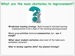 What are the main obstacles to improvement?
Tradicional teaching strategy: Book focused & individual learning
(communication is not a must of the teaching-learning process)
Some group activities fostered communication, but… was it
enough?
What about students motivation when most of the tasks were
worksheet centered?
How to develop cognition skills? Any planned strategy?
 