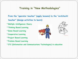 Training in “New Methodologies”
From the “operator teacher” (apply lessons) to the “architecht
teacher” (design activities to learn):
* Multiple intelligences theory
* Thinking Based Learning
* Game Based Learning
* Cooperative Learning
* Project Based Learning
* Problem Based Learning
* ITC (Information and Communications Technologies) in education
 