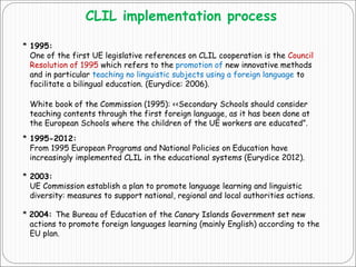 CLIL implementation process
* 1995:
One of the first UE legislative references on CLIL cooperation is the Council
Resolution of 1995 which refers to the promotion of new innovative methods
and in particular teaching no linguistic subjects using a foreign language to
facilitate a bilingual education. (Eurydice: 2006).
White book of the Commission (1995): <<Secondary Schools should consider
teaching contents through the first foreign language, as it has been done at
the European Schools where the children of the UE workers are educated”.
* 1995-2012:
From 1995 European Programs and National Policies on Education have
increasingly implemented CLIL in the educational systems (Eurydice 2012).
* 2003:
UE Commission establish a plan to promote language learning and linguistic
diversity: measures to support national, regional and local authorities actions.
* 2004: The Bureau of Education of the Canary Islands Government set new
actions to promote foreign languages learning (mainly English) according to the
EU plan.
 