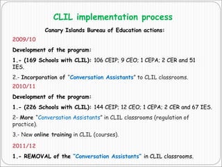 CLIL implementation process
Canary Islands Bureau of Education actions:
2009/10
Development of the program:
1.- (169 Schools with CLIL): 106 CEIP; 9 CEO; 1 CEPA; 2 CER and 51
IES.
2.- Incorporation of “Conversation Assistants” to CLIL classrooms.
2010/11
Development of the program:
1.- (226 Schools with CLIL): 144 CEIP; 12 CEO; 1 CEPA; 2 CER and 67 IES.
2- More “Conversation Assistants” in CLIL classrooms (regulation of
practice).
3.- New online training in CLIL (courses).
2011/12
1.- REMOVAL of the “Conversation Assistants” in CLIL classrooms.
 