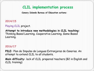 CLIL implementation process
Canary Islands Bureau of Education actions:
2014/15
Playing CLIL project.
Attempt to introduce new methodologies in CLIL teaching:
Thinking Based Learning. Cooperative Learning. Game Based
Learning.
2016/17
PILE: Plan de Impulso de Lenguas Extranjeras de Canarias. An
attempt to extend CLIL to all students.
Main difficulty: lack of CLIL prepared teachers (B2 in English and
CLIL training)
 