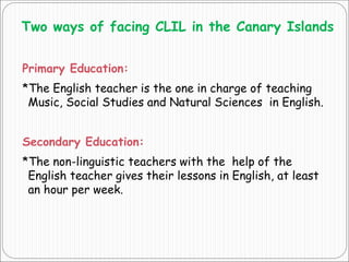Two ways of facing CLIL in the Canary Islands
Primary Education:
*The English teacher is the one in charge of teaching
Music, Social Studies and Natural Sciences in English.
Secondary Education:
*The non-linguistic teachers with the help of the
English teacher gives their lessons in English, at least
an hour per week.
 