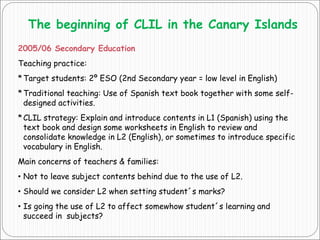 The beginning of CLIL in the Canary Islands
2005/06 Secondary Education
Teaching practice:
*Target students: 2º ESO (2nd Secondary year = low level in English)
*Traditional teaching: Use of Spanish text book together with some self-
designed activities.
*CLIL strategy: Explain and introduce contents in L1 (Spanish) using the
text book and design some worksheets in English to review and
consolidate knowledge in L2 (English), or sometimes to introduce specific
vocabulary in English.
Main concerns of teachers & families:
• Not to leave subject contents behind due to the use of L2.
• Should we consider L2 when setting student´s marks?
• Is going the use of L2 to affect somewhow student´s learning and
succeed in subjects?
 