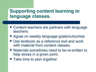 Content teachers are partners with language teachers. Agree on weekly language goals/outcomes Use textbook as a reference tool and work with material from content classes. Materials sometimes need to be re-written to help stress in a given point. Take time to plan together.  Supporting content learning in language classes. 