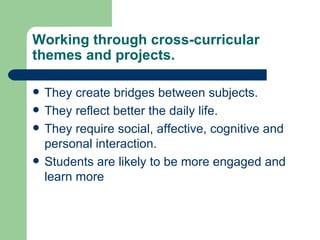 Working through cross-curricular themes and projects. They create bridges between subjects. They reflect better the daily life. They require social, affective, cognitive and personal interaction. Students are likely to be more engaged and learn more 