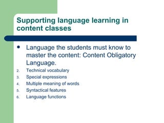 Supporting language learning in content classes Language the students must know to master the content: Content Obligatory Language. Technical vocabulary Special expressions Multiple meaning of words Syntactical features Language functions 