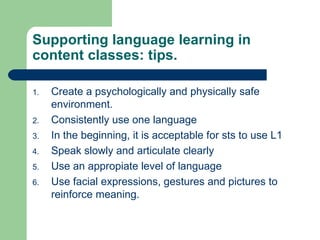 Create a psychologically and physically safe environment. Consistently use one language In the beginning, it is acceptable for sts to use L1 Speak slowly and articulate clearly Use an appropiate level of language Use facial expressions, gestures and pictures to reinforce meaning. Supporting language learning in content classes: tips. 