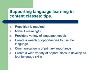 Repetition is required Make it meaningful Provide a variety of language models Create a wealth of opportunities to use the language Communication is of primary importance Create a wide variety of opportunities to develop all four language skills Supporting language learning in content classes: tips. 