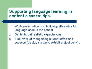 Work systematically to build equally status for language used in the school. Set high, but realistic expectations Find ways of recognizing student effort and success (display sts work, exhibit project work) . Supporting language learning in content classes: tips. 
