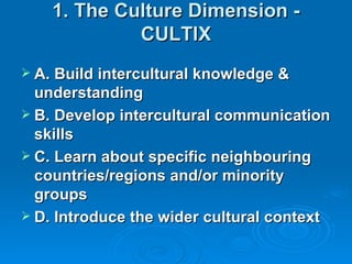 1. The Culture Dimension -
             CULTIX
 A. Build intercultural knowledge &
  understanding
 B. Develop intercultural communication
  skills
 C. Learn about specific neighbouring
  countries/regions and/or minority
  groups
 D. Introduce the wider cultural context
 