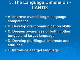 3. The Language Dimension -
            LANTIX
 A. Improve overall target language
  competence
 B. Develop oral communication skills
 C. Deepen awareness of both mother
  tongue and target language
 D. Develop plurilingual interests and
  attitudes
 E. Introduce a target language
 