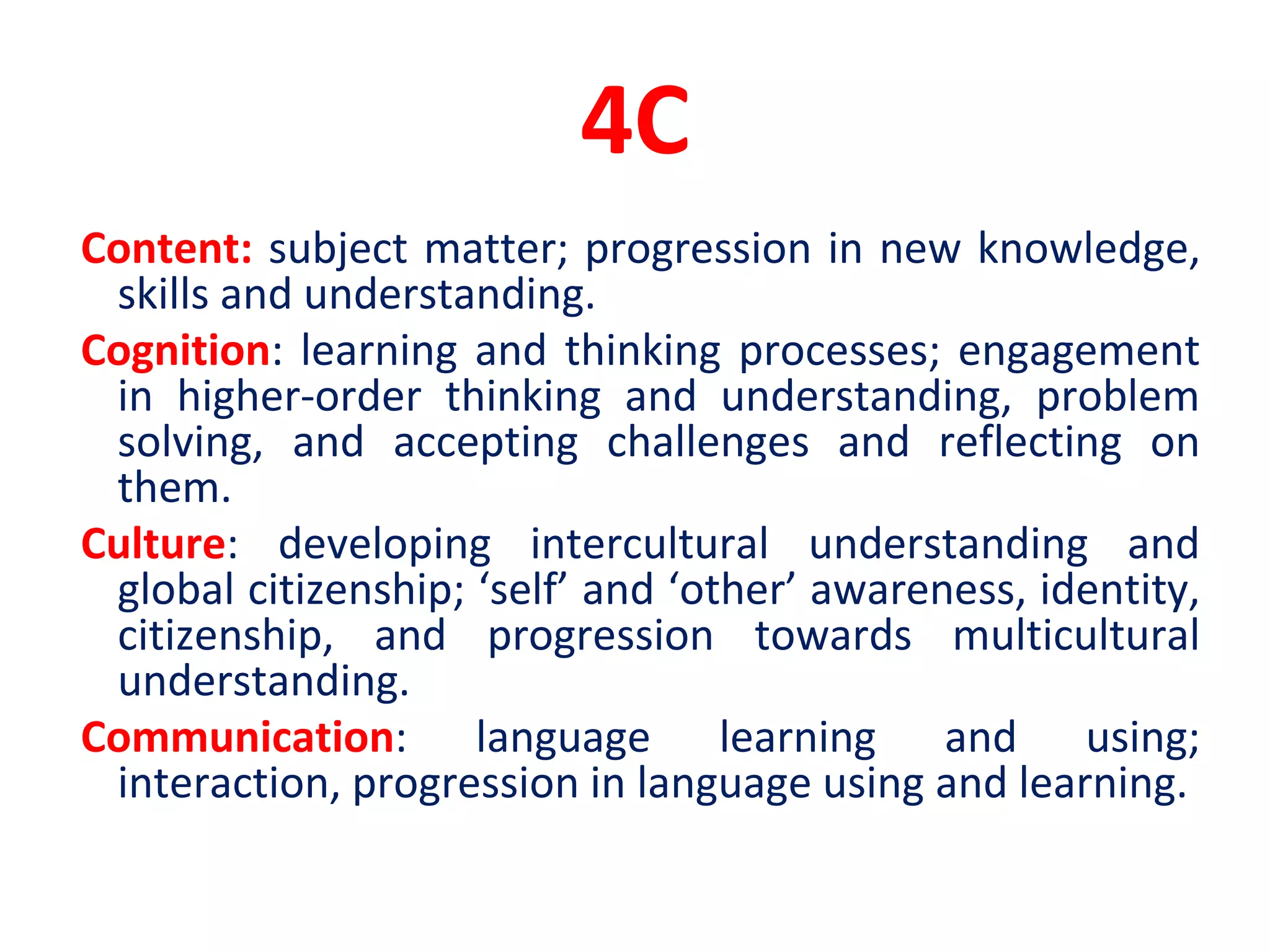 4C
Content: subject matter; progression in new knowledge,
skills and understanding.
Cognition: learning and thinking processes; engagement
in higher-order thinking and understanding, problem
solving, and accepting challenges and reflecting on
them.
Culture: developing intercultural understanding and
global citizenship; ‘self’ and ‘other’ awareness, identity,
citizenship, and progression towards multicultural
understanding.
Communication: language learning and using;
interaction, progression in language using and learning.
 
