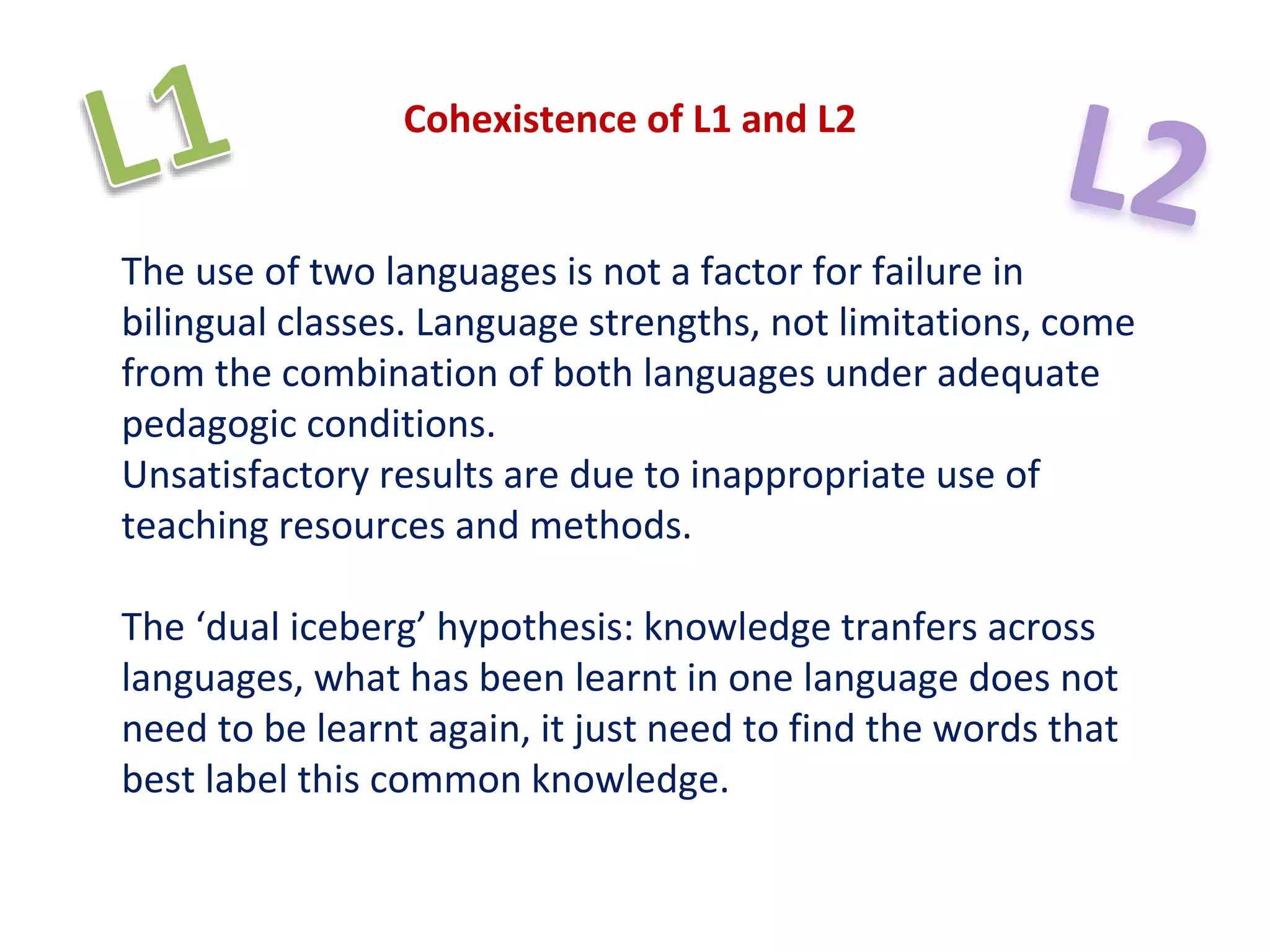 Cohexistence of L1 and L2
The use of two languages is not a factor for failure in
bilingual classes. Language strengths, not limitations, come
from the combination of both languages under adequate
pedagogic conditions.
Unsatisfactory results are due to inappropriate use of
teaching resources and methods.
The ‘dual iceberg’ hypothesis: knowledge tranfers across
languages, what has been learnt in one language does not
need to be learnt again, it just need to find the words that
best label this common knowledge.
 