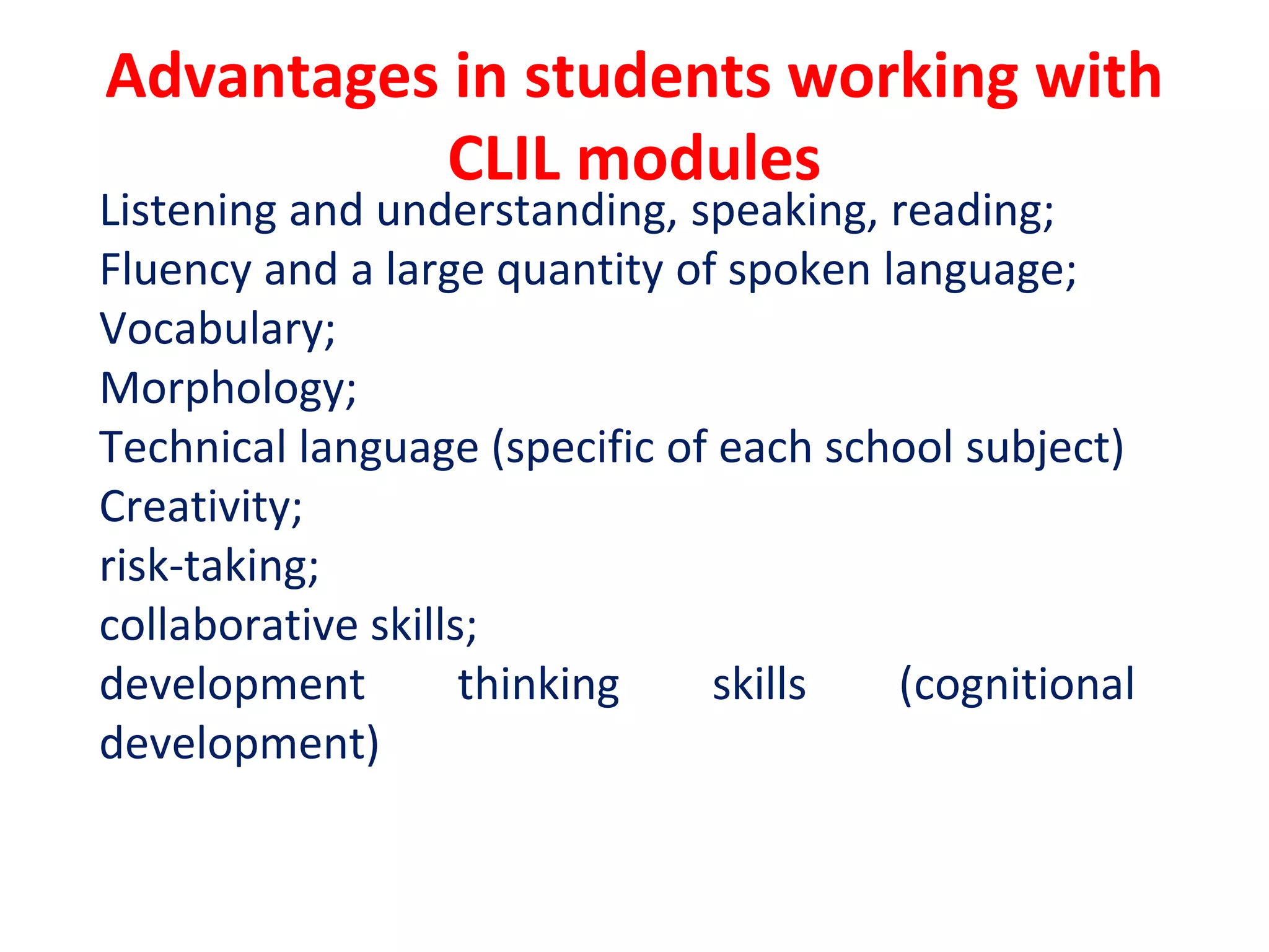 Advantages in students working with
CLIL modules
Listening and understanding, speaking, reading;
Fluency and a large quantity of spoken language;
Vocabulary;
Morphology;
Technical language (specific of each school subject)
Creativity;
risk-taking;
collaborative skills;
development thinking skills (cognitional
development)
 