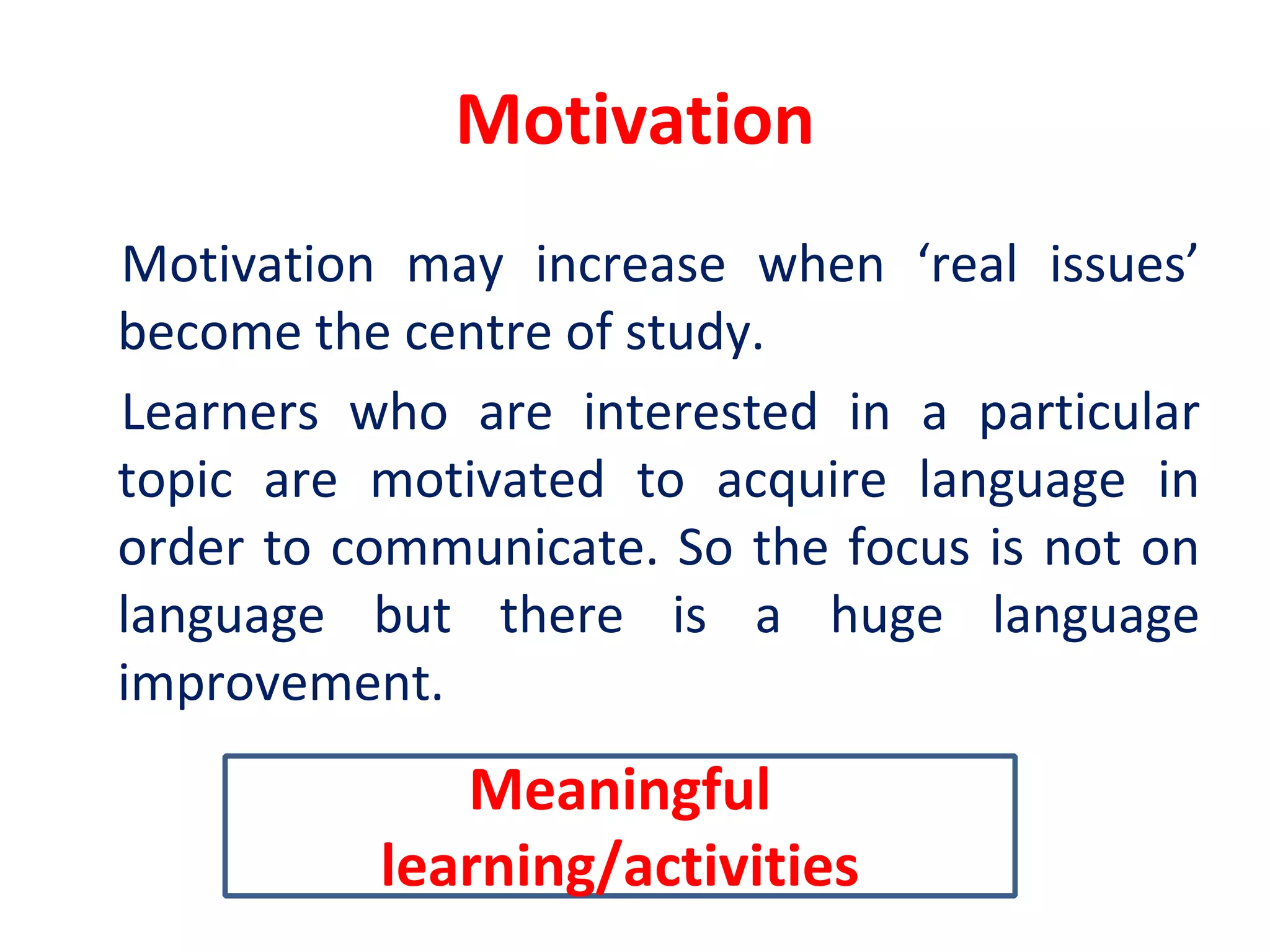Motivation
Motivation may increase when ‘real issues’
become the centre of study.
Learners who are interested in a particular
topic are motivated to acquire language in
order to communicate. So the focus is not on
language but there is a huge language
improvement.
Meaningful
learning/activities
 