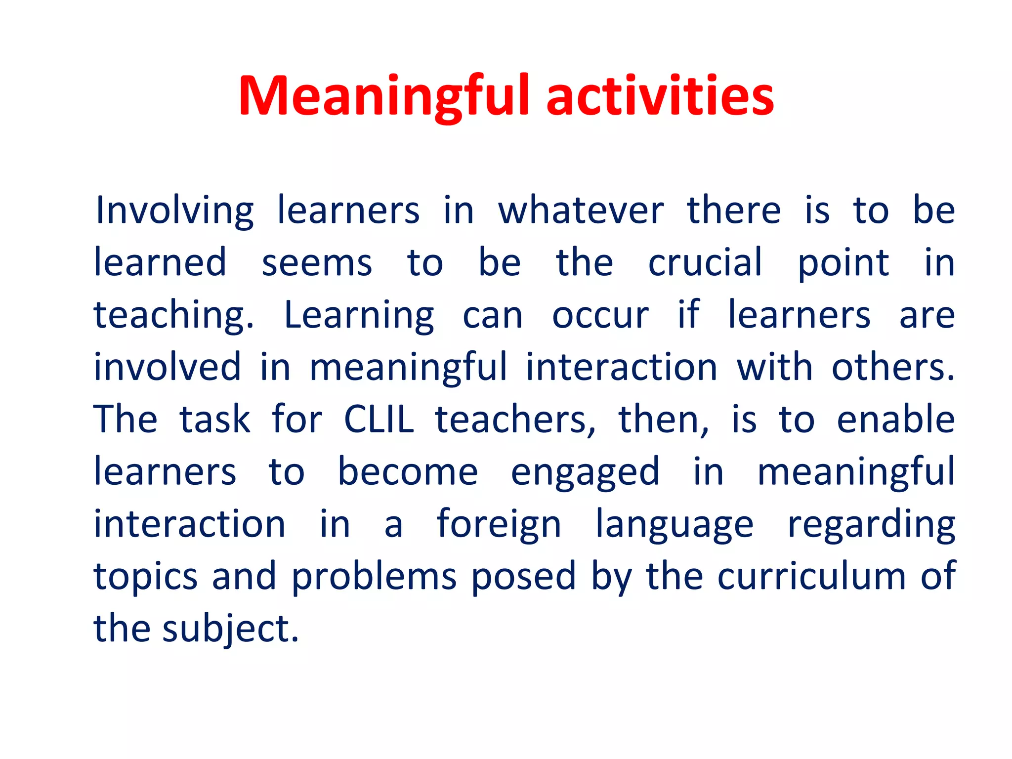 Meaningful activities
Involving learners in whatever there is to be
learned seems to be the crucial point in
teaching. Learning can occur if learners are
involved in meaningful interaction with others.
The task for CLIL teachers, then, is to enable
learners to become engaged in meaningful
interaction in a foreign language regarding
topics and problems posed by the curriculum of
the subject.
 
