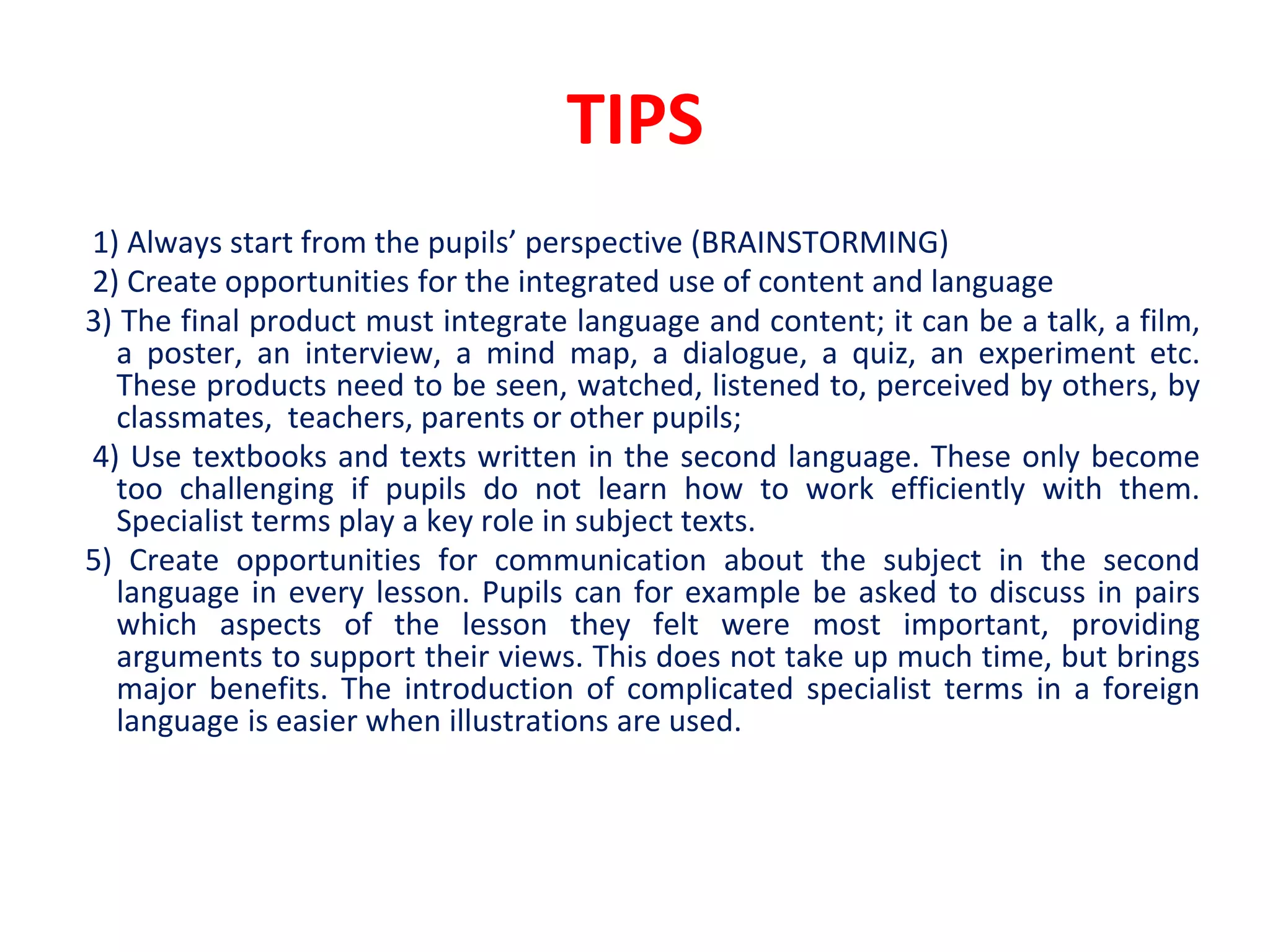 TIPS
1) Always start from the pupils’ perspective (BRAINSTORMING)
2) Create opportunities for the integrated use of content and language
3) The final product must integrate language and content; it can be a talk, a film,
a poster, an interview, a mind map, a dialogue, a quiz, an experiment etc.
These products need to be seen, watched, listened to, perceived by others, by
classmates, teachers, parents or other pupils;
4) Use textbooks and texts written in the second language. These only become
too challenging if pupils do not learn how to work efficiently with them.
Specialist terms play a key role in subject texts.
5) Create opportunities for communication about the subject in the second
language in every lesson. Pupils can for example be asked to discuss in pairs
which aspects of the lesson they felt were most important, providing
arguments to support their views. This does not take up much time, but brings
major benefits. The introduction of complicated specialist terms in a foreign
language is easier when illustrations are used.
 