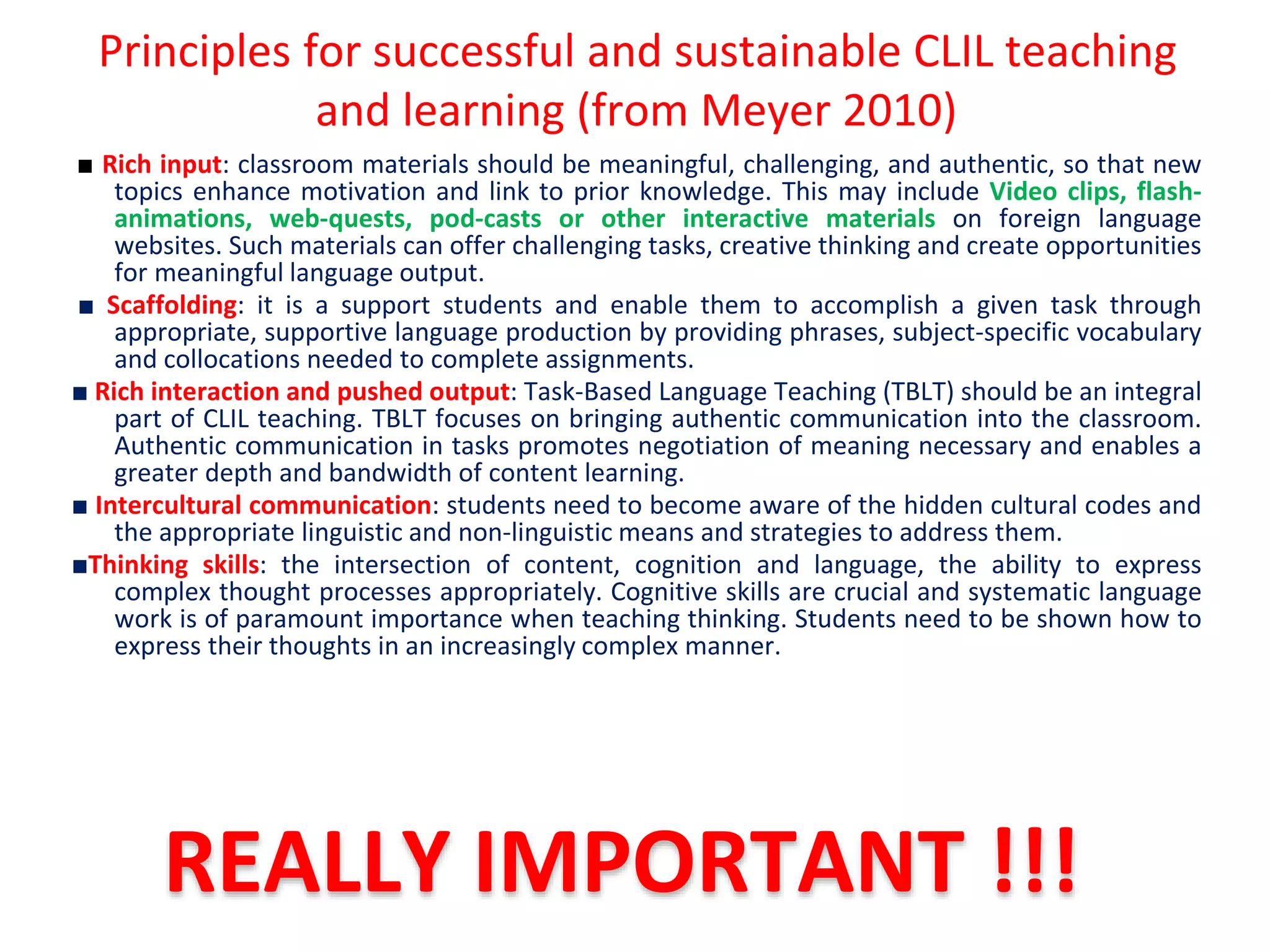 Principles for successful and sustainable CLIL teaching
and learning (from Meyer 2010)
■ Rich input: classroom materials should be meaningful, challenging, and authentic, so that new
topics enhance motivation and link to prior knowledge. This may include Video clips, flash-
animations, web-quests, pod-casts or other interactive materials on foreign language
websites. Such materials can offer challenging tasks, creative thinking and create opportunities
for meaningful language output.
■ Scaffolding: it is a support students and enable them to accomplish a given task through
appropriate, supportive language production by providing phrases, subject-specific vocabulary
and collocations needed to complete assignments.
■ Rich interaction and pushed output: Task-Based Language Teaching (TBLT) should be an integral
part of CLIL teaching. TBLT focuses on bringing authentic communication into the classroom.
Authentic communication in tasks promotes negotiation of meaning necessary and enables a
greater depth and bandwidth of content learning.
■ Intercultural communication: students need to become aware of the hidden cultural codes and
the appropriate linguistic and non-linguistic means and strategies to address them.
■Thinking skills: the intersection of content, cognition and language, the ability to express
complex thought processes appropriately. Cognitive skills are crucial and systematic language
work is of paramount importance when teaching thinking. Students need to be shown how to
express their thoughts in an increasingly complex manner.
REALLY IMPORTANT !!!
 
