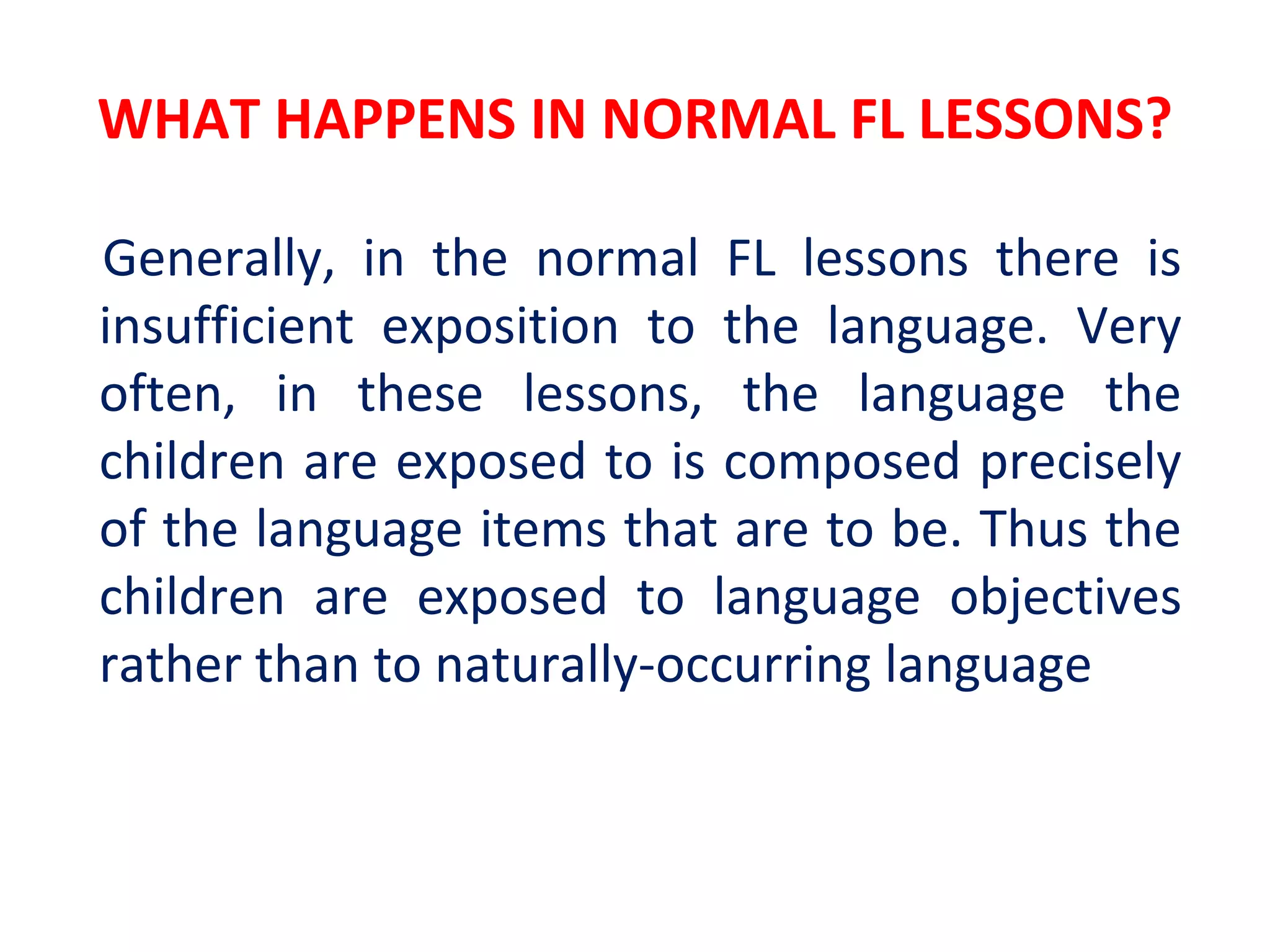 WHAT HAPPENS IN NORMAL FL LESSONS?
Generally, in the normal FL lessons there is
insufficient exposition to the language. Very
often, in these lessons, the language the
children are exposed to is composed precisely
of the language items that are to be. Thus the
children are exposed to language objectives
rather than to naturally-occurring language
 
