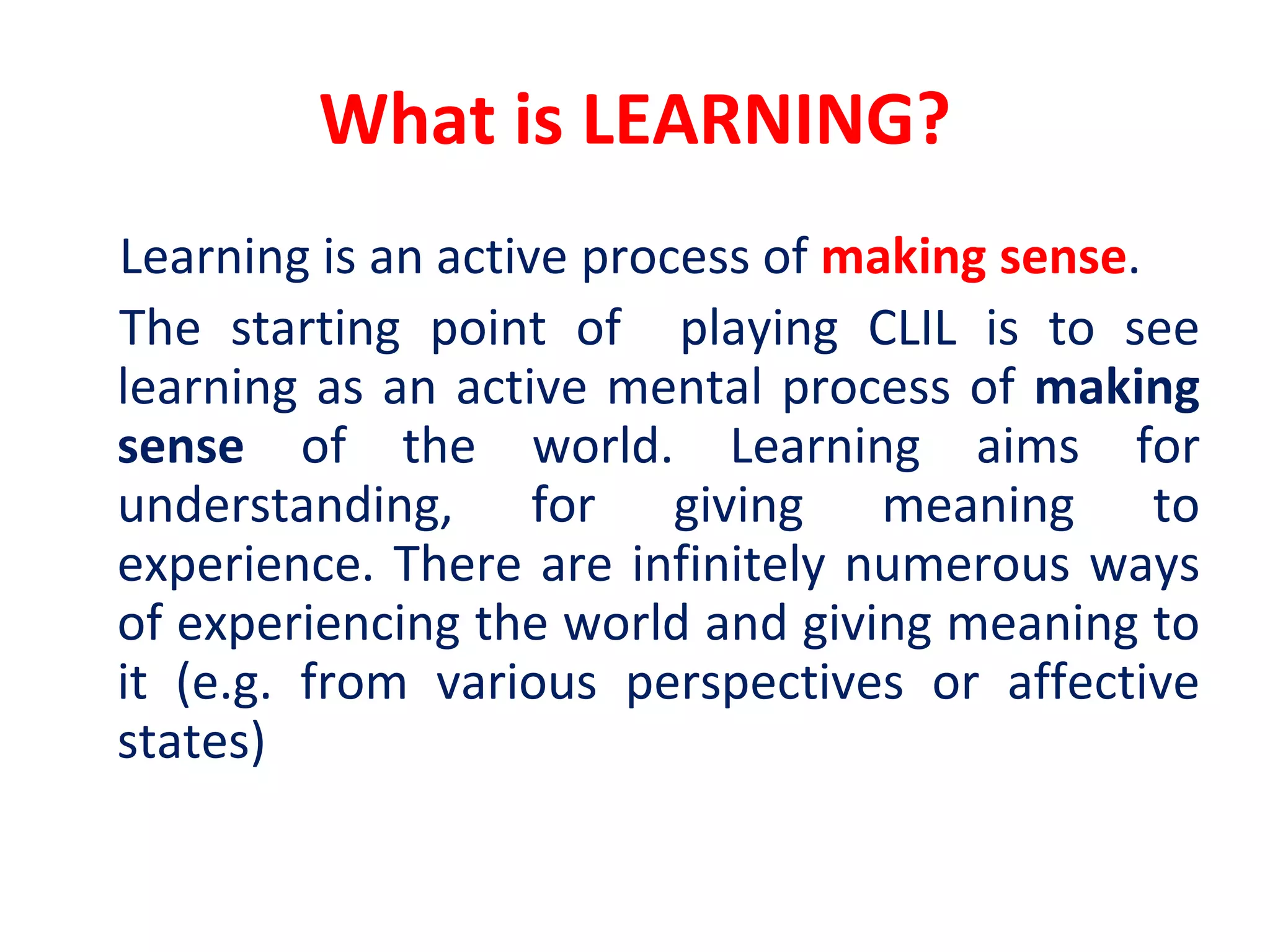 What is LEARNING?
Learning is an active process of making sense.
The starting point of playing CLIL is to see
learning as an active mental process of making
sense of the world. Learning aims for
understanding, for giving meaning to
experience. There are infinitely numerous ways
of experiencing the world and giving meaning to
it (e.g. from various perspectives or affective
states)
 