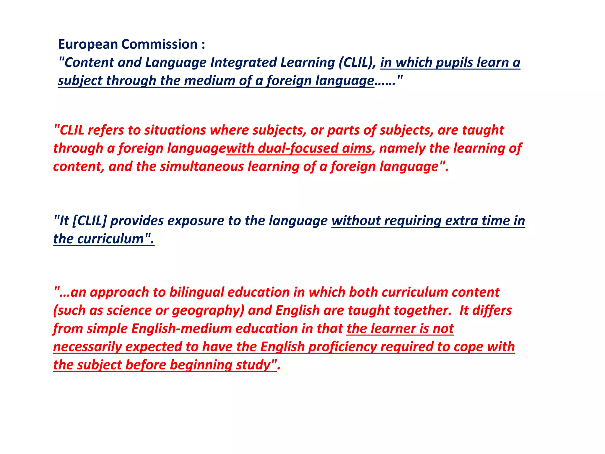 European Commission :
"Content and Language Integrated Learning (CLIL), in which pupils learn a
subject through the medium of a foreign language……"
"CLIL refers to situations where subjects, or parts of subjects, are taught
through a foreign languagewith dual-focused aims, namely the learning of
content, and the simultaneous learning of a foreign language".
"It [CLIL] provides exposure to the language without requiring extra time in
the curriculum".
"…an approach to bilingual education in which both curriculum content
(such as science or geography) and English are taught together. It differs
from simple English-medium education in that the learner is not
necessarily expected to have the English proficiency required to cope with
the subject before beginning study".
 