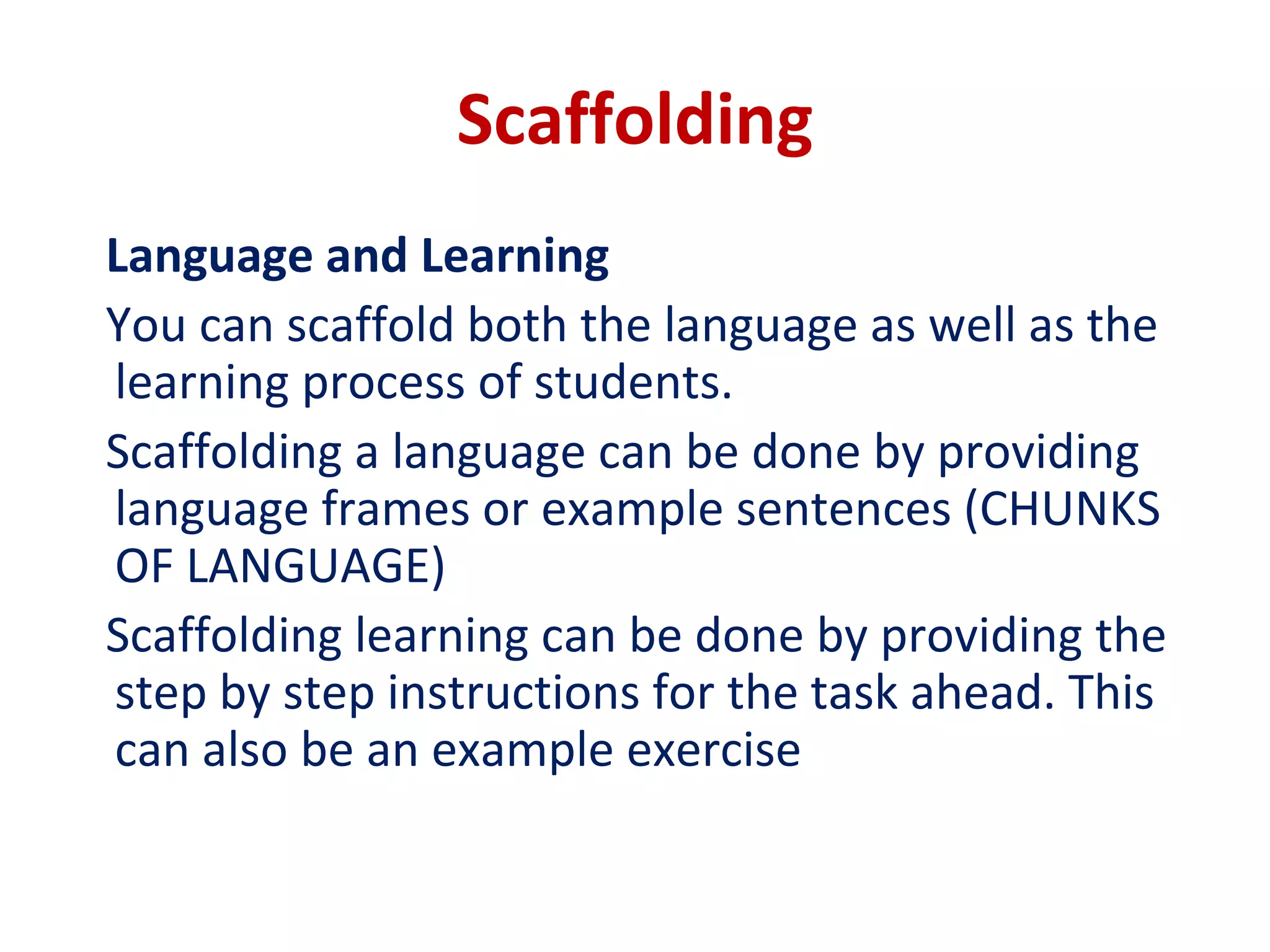 Scaffolding
Language and Learning
You can scaffold both the language as well as the
learning process of students.
Scaffolding a language can be done by providing
language frames or example sentences (CHUNKS
OF LANGUAGE)
Scaffolding learning can be done by providing the
step by step instructions for the task ahead. This
can also be an example exercise
 