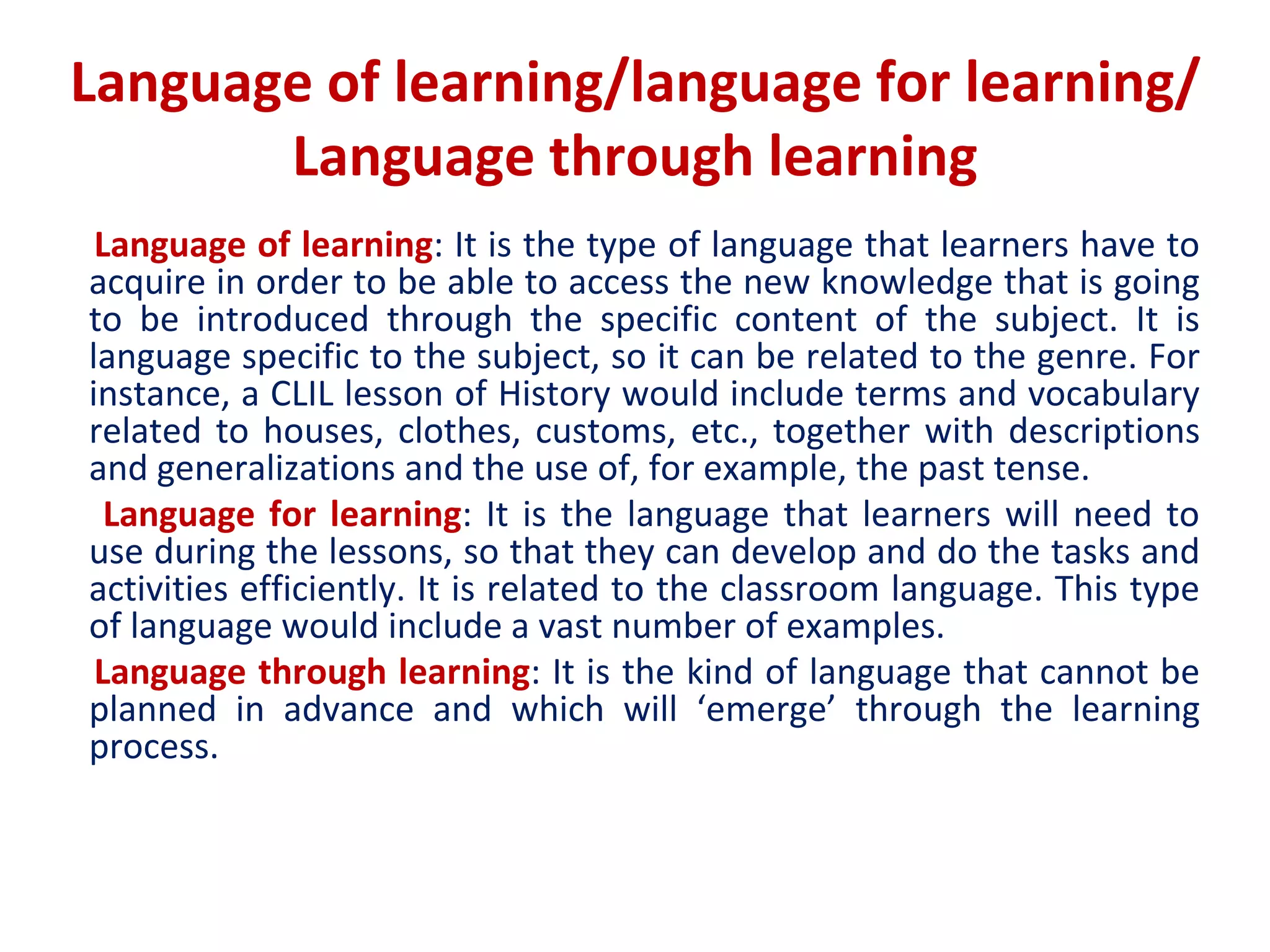 Language of learning/language for learning/
Language through learning
Language of learning: It is the type of language that learners have to
acquire in order to be able to access the new knowledge that is going
to be introduced through the specific content of the subject. It is
language specific to the subject, so it can be related to the genre. For
instance, a CLIL lesson of History would include terms and vocabulary
related to houses, clothes, customs, etc., together with descriptions
and generalizations and the use of, for example, the past tense.
Language for learning: It is the language that learners will need to
use during the lessons, so that they can develop and do the tasks and
activities efficiently. It is related to the classroom language. This type
of language would include a vast number of examples.
Language through learning: It is the kind of language that cannot be
planned in advance and which will ‘emerge’ through the learning
process.
 