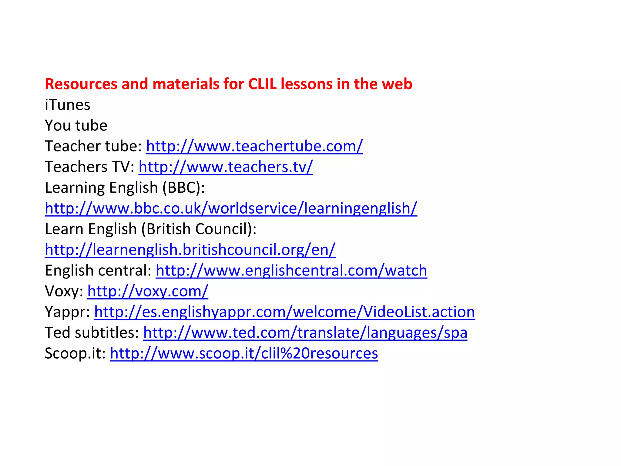 Resources and materials for CLIL lessons in the web
iTunes
You tube
Teacher tube: http://www.teachertube.com/
Teachers TV: http://www.teachers.tv/
Learning English (BBC):
http://www.bbc.co.uk/worldservice/learningenglish/
Learn English (British Council):
http://learnenglish.britishcouncil.org/en/
English central: http://www.englishcentral.com/watch
Voxy: http://voxy.com/
Yappr: http://es.englishyappr.com/welcome/VideoList.action
Ted subtitles: http://www.ted.com/translate/languages/spa
Scoop.it: http://www.scoop.it/clil%20resources
 