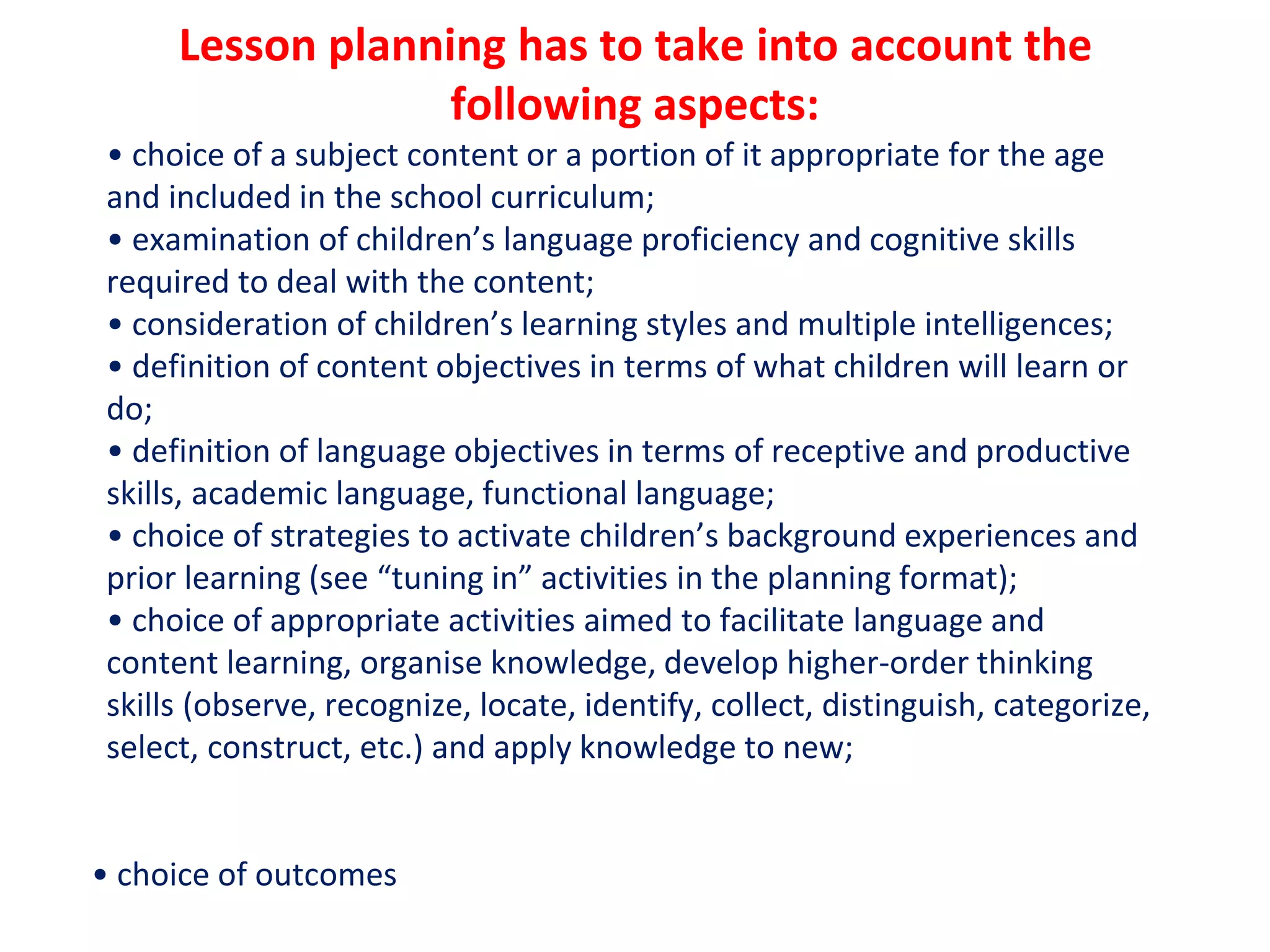 Lesson planning has to take into account the
following aspects:
• choice of a subject content or a portion of it appropriate for the age
and included in the school curriculum;
• examination of children’s language proficiency and cognitive skills
required to deal with the content;
• consideration of children’s learning styles and multiple intelligences;
• definition of content objectives in terms of what children will learn or
do;
• definition of language objectives in terms of receptive and productive
skills, academic language, functional language;
• choice of strategies to activate children’s background experiences and
prior learning (see “tuning in” activities in the planning format);
• choice of appropriate activities aimed to facilitate language and
content learning, organise knowledge, develop higher-order thinking
skills (observe, recognize, locate, identify, collect, distinguish, categorize,
select, construct, etc.) and apply knowledge to new;
• choice of outcomes
 