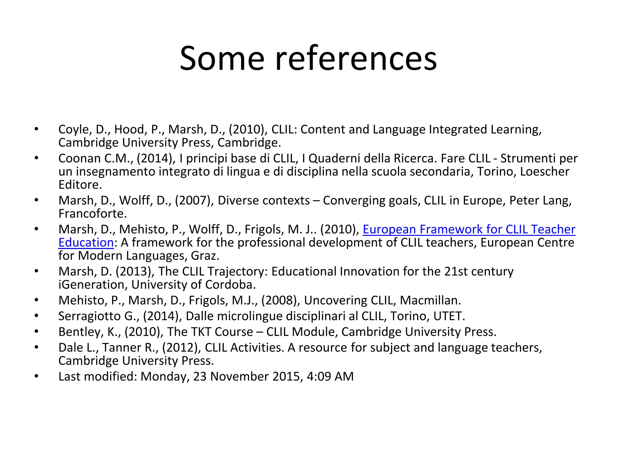 Some references
• Coyle, D., Hood, P., Marsh, D., (2010), CLIL: Content and Language Integrated Learning,
Cambridge University Press, Cambridge.
• Coonan C.M., (2014), I principi base di CLIL, I Quaderni della Ricerca. Fare CLIL - Strumenti per
un insegnamento integrato di lingua e di disciplina nella scuola secondaria, Torino, Loescher
Editore.
• Marsh, D., Wolff, D., (2007), Diverse contexts – Converging goals, CLIL in Europe, Peter Lang,
Francoforte.
• Marsh, D., Mehisto, P., Wolff, D., Frigols, M. J.. (2010), European Framework for CLIL Teacher
Education: A framework for the professional development of CLIL teachers, European Centre
for Modern Languages, Graz.
• Marsh, D. (2013), The CLIL Trajectory: Educational Innovation for the 21st century
iGeneration, University of Cordoba.
• Mehisto, P., Marsh, D., Frigols, M.J., (2008), Uncovering CLIL, Macmillan.
• Serragiotto G., (2014), Dalle microlingue disciplinari al CLIL, Torino, UTET.
• Bentley, K., (2010), The TKT Course – CLIL Module, Cambridge University Press.
• Dale L., Tanner R., (2012), CLIL Activities. A resource for subject and language teachers,
Cambridge University Press.
• Last modified: Monday, 23 November 2015, 4:09 AM
 