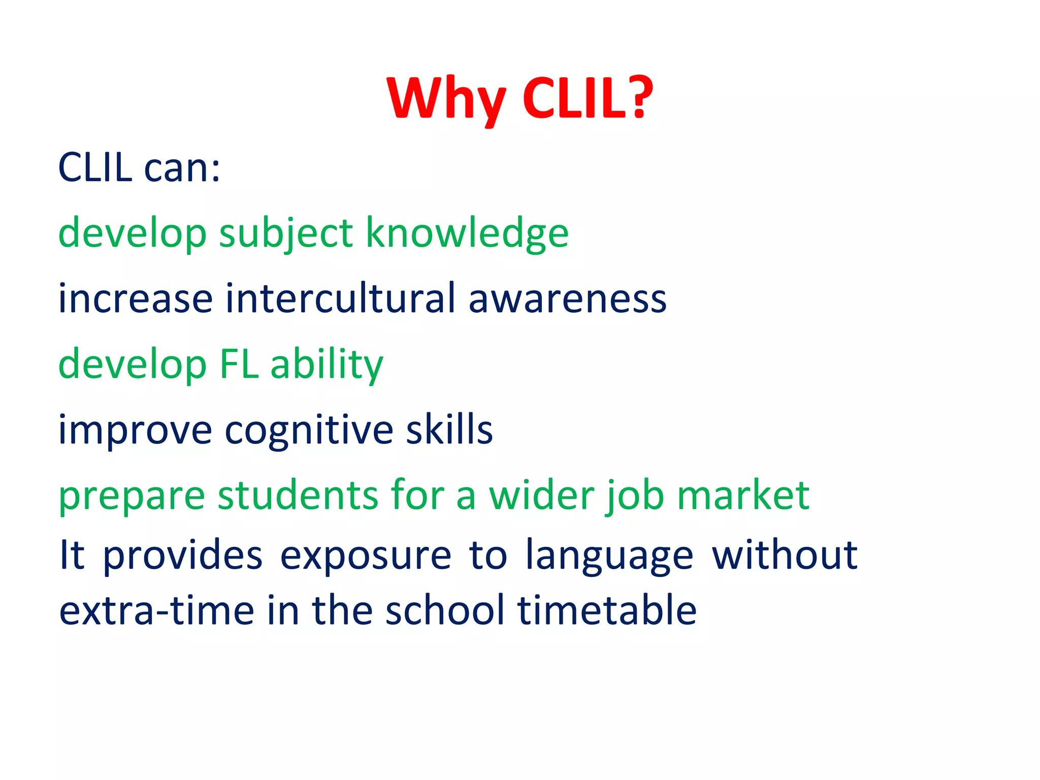 Why CLIL?
CLIL can:
develop subject knowledge
increase intercultural awareness
develop FL ability
improve cognitive skills
prepare students for a wider job market
It provides exposure to language without
extra-time in the school timetable
 