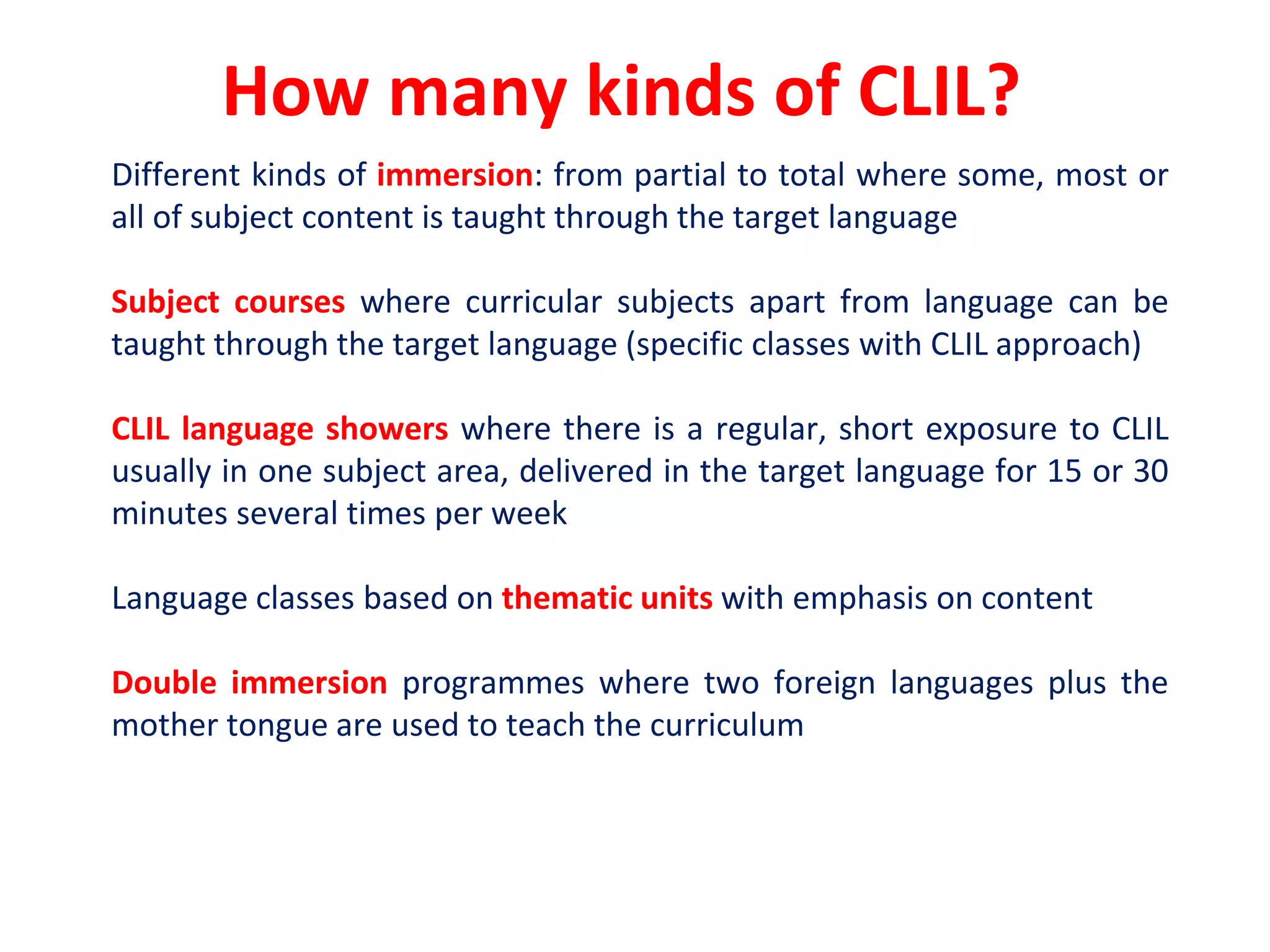 How many kinds of CLIL?
Different kinds of immersion: from partial to total where some, most or
all of subject content is taught through the target language
Subject courses where curricular subjects apart from language can be
taught through the target language (specific classes with CLIL approach)
CLIL language showers where there is a regular, short exposure to CLIL
usually in one subject area, delivered in the target language for 15 or 30
minutes several times per week
Language classes based on thematic units with emphasis on content
Double immersion programmes where two foreign languages plus the
mother tongue are used to teach the curriculum
 