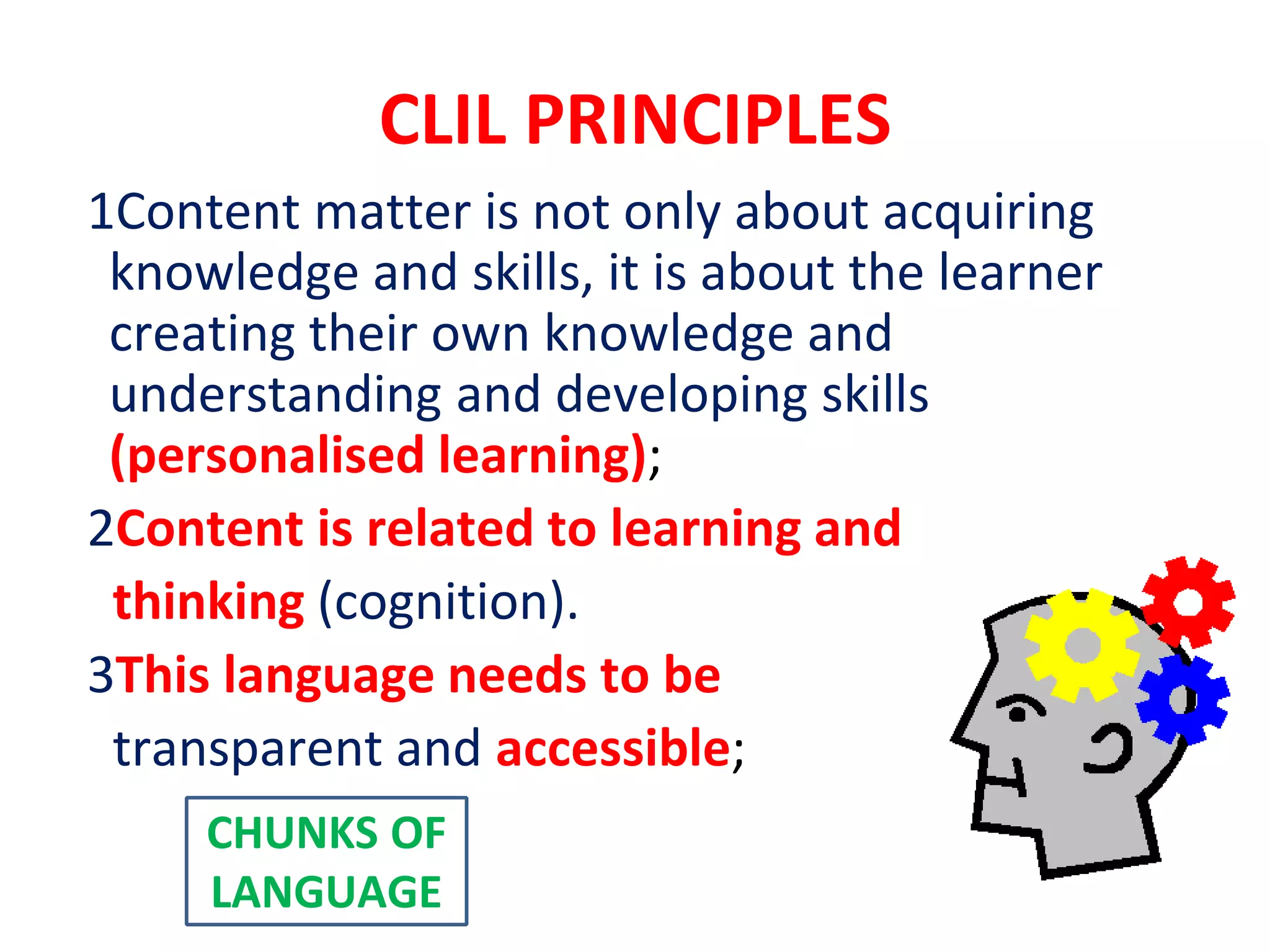 CLIL PRINCIPLES
1Content matter is not only about acquiring
knowledge and skills, it is about the learner
creating their own knowledge and
understanding and developing skills
(personalised learning);
2Content is related to learning and
thinking (cognition).
3This language needs to be
transparent and accessible;
CHUNKS OF
LANGUAGE
 