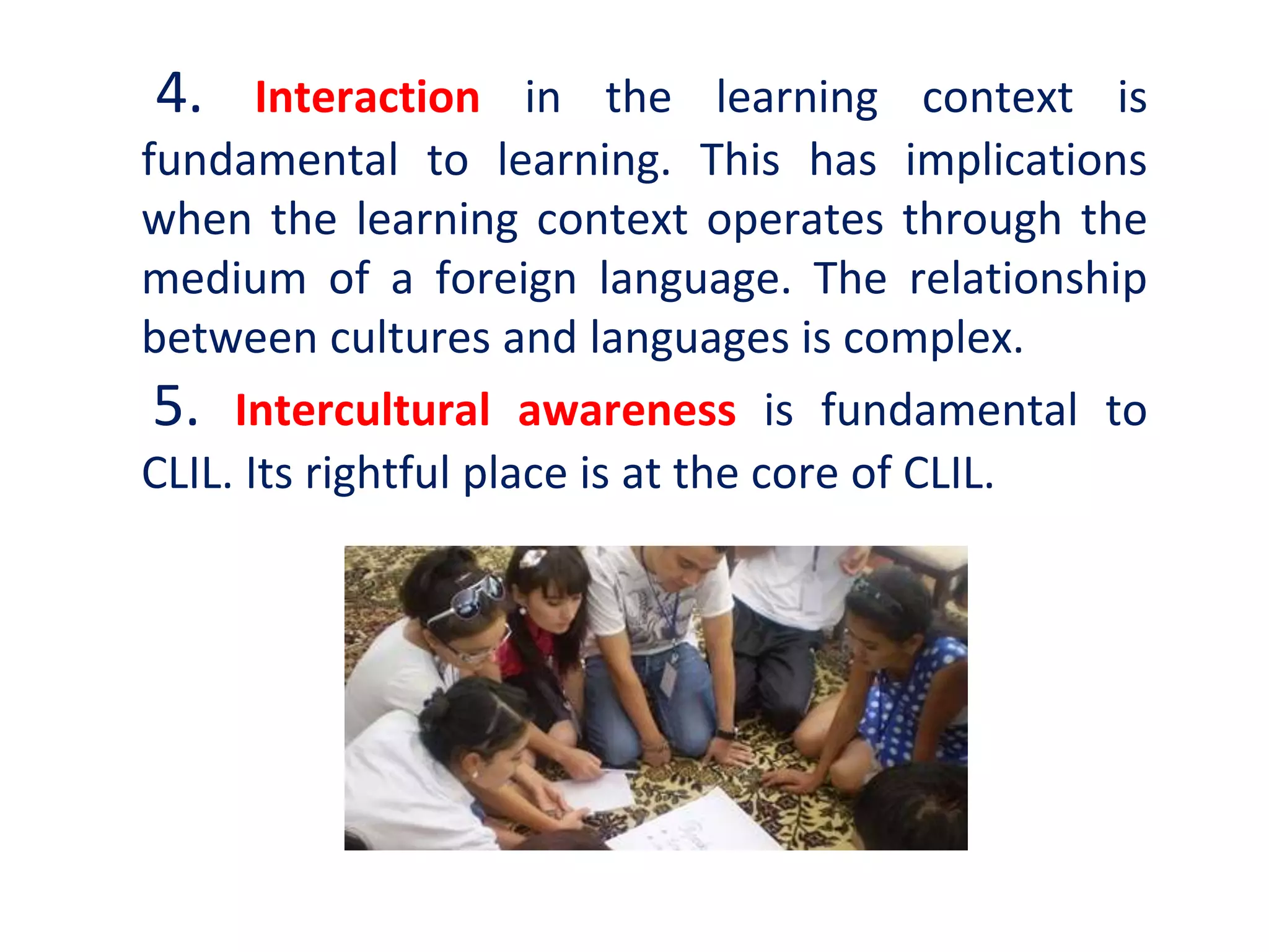 4. Interaction in the learning context is
fundamental to learning. This has implications
when the learning context operates through the
medium of a foreign language. The relationship
between cultures and languages is complex.
5. Intercultural awareness is fundamental to
CLIL. Its rightful place is at the core of CLIL.
 