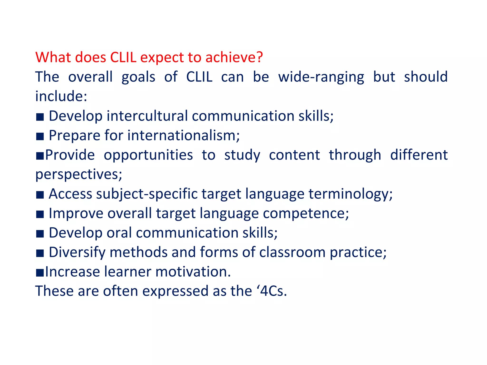 What does CLIL expect to achieve?
The overall goals of CLIL can be wide-ranging but should
include:
■ Develop intercultural communication skills;
■ Prepare for internationalism;
■Provide opportunities to study content through different
perspectives;
■ Access subject-specific target language terminology;
■ Improve overall target language competence;
■ Develop oral communication skills;
■ Diversify methods and forms of classroom practice;
■Increase learner motivation.
These are often expressed as the ‘4Cs.
 