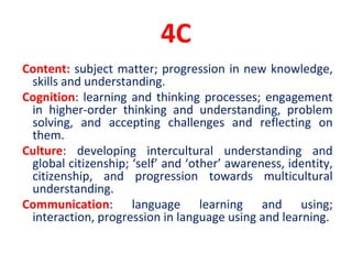 4C
Content: subject matter; progression in new knowledge,
skills and understanding.
Cognition: learning and thinking processes; engagement
in higher-order thinking and understanding, problem
solving, and accepting challenges and reflecting on
them.
Culture: developing intercultural understanding and
global citizenship; ‘self’ and ‘other’ awareness, identity,
citizenship, and progression towards multicultural
understanding.
Communication: language learning and using;
interaction, progression in language using and learning.
 