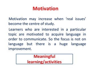 Motivation
Motivation may increase when ‘real issues’
become the centre of study.
Learners who are interested in a particular
topic are motivated to acquire language in
order to communicate. So the focus is not on
language but there is a huge language
improvement.
Meaningful
learning/activities
 